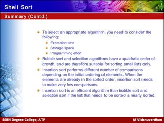 Ver. 1.0
Shell Sort
To select an appropriate algorithm, you need to consider the
following:
Execution time
Storage space
Programming effort
Bubble sort and selection algorithms have a quadratic order of
growth, and are therefore suitable for sorting small lists only.
Insertion sort performs different number of comparisons
depending on the initial ordering of elements. When the
elements are already in the sorted order, insertion sort needs
to make very few comparisons.
Insertion sort is an efficient algorithm than bubble sort and
selection sort if the list that needs to be sorted is nearly sorted.
Summary (Contd.)
 