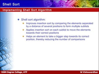 Ver. 1.0
Shell Sort
Shell sort algorithm:
Improves insertion sort by comparing the elements separated
by a distance of several positions to form multiple sublists
Applies insertion sort on each sublist to move the elements
towards their correct positions
Helps an element to take a bigger step towards its correct
position, thereby reducing the number of comparisons
Implementing Shell Sort Algorithm
 