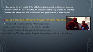  So a sorted list is 1-sorted. If the odd elements are sorted, and the even elements
are sorted, then the list is 2-sorted. An insertion sort basically skips to the last step
of shell sort. Hence shell sort is considered as a generalization of insertion sort.
 WHAT IS THE RELATIONSHIP B/W INSERTION SORT AND SHELL SORT?
 The shell sort, sometimes called the “diminishing increment
sort, improves on the insertion sort by breaking the original list
into a number of smaller sub-lists, each of which is sorted using
an insertion sort. The unique way that these sub-lists are chosen is the key to the shell sort.
 