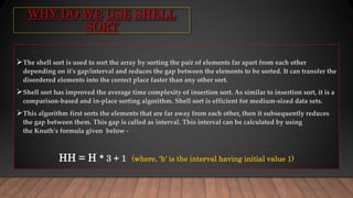 WHY DO WE USE SHELL
SORT
The shell sort is used to sort the array by sorting the pair of elements far apart from each other
depending on it's gap/interval and reduces the gap between the elements to be sorted. It can transfer the
disordered elements into the correct place faster than any other sort.
Shell sort has improved the average time complexity of insertion sort. As similar to insertion sort, it is a
comparison-based and in-place sorting algorithm. Shell sort is efficient for medium-sized data sets.
This algorithm first sorts the elements that are far away from each other, then it subsequently reduces
the gap between them. This gap is called as interval. This interval can be calculated by using
the Knuth's formula given below -
HH = H * 3 + 1 (where, 'h' is the interval having initial value 1)
 