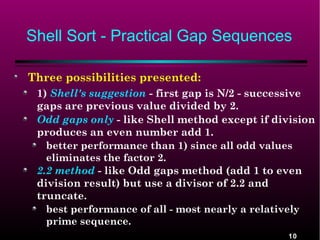 Shell Sort - Practical Gap Sequences
Three possibilities presented:
1) Shell's suggestion - first gap is N/2 - successive
gaps are previous value divided by 2.
Odd gaps only - like Shell method except if division
produces an even number add 1.
better performance than 1) since all odd values
eliminates the factor 2.
2.2 method - like Odd gaps method (add 1 to even
division result) but use a divisor of 2.2 and
truncate.
best performance of all - most nearly a relatively
prime sequence.
10

 
