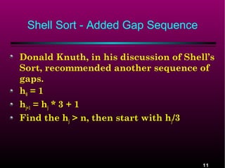 Shell Sort - Added Gap Sequence
Donald Knuth, in his discussion of Shell’s
Sort, recommended another sequence of
gaps.
h0 = 1
hj+1 = hj * 3 + 1
Find the hj > n, then start with hj/3

11

 