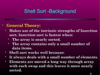 Shell Sort -Background
General Theory:
Makes use of the intrinsic strengths of Insertion
sort. Insertion sort is fastest when:
The array is nearly sorted.
The array contains only a small number of
data items.
Shell sort works well because:
It always deals with a small number of elements.
Elements are moved a long way through array
with each swap and this leaves it more nearly
sorted.
4

 