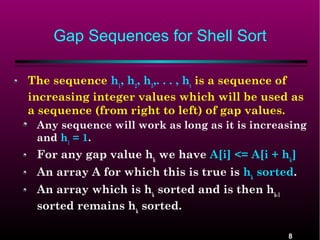 Gap Sequences for Shell Sort
The sequence h1, h2, h3,. . . , ht is a sequence of
increasing integer values which will be used as
a sequence (from right to left) of gap values.
Any sequence will work as long as it is increasing
and h1 = 1.

For any gap value hk we have A[i] <= A[i + hk]
An array A for which this is true is hk sorted.
An array which is hk sorted and is then hk-1
sorted remains hk sorted.
8

 