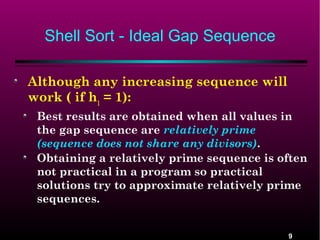Shell Sort - Ideal Gap Sequence
Although any increasing sequence will
work ( if h1 = 1):
Best results are obtained when all values in
the gap sequence are relatively prime
(sequence does not share any divisors).
Obtaining a relatively prime sequence is often
not practical in a program so practical
solutions try to approximate relatively prime
sequences.

9

 