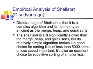 Empirical Analysis of Shellsort
(Disadvantage)
 Disadvantage of Shellsort is that it is a
complex algorithm and its not nearly as
efficient as the merge, heap, and quick sorts.
 The shell sort is still significantly slower than
the merge, heap, and quick sorts, but its
relatively simple algorithm makes it a good
choice for sorting lists of less than 5000 items
unless speed important. It's also an excellent
choice for repetitive sorting of smaller lists.
 