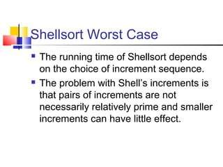 Shellsort Worst Case
 The running time of Shellsort depends
on the choice of increment sequence.
 The problem with Shell’s increments is
that pairs of increments are not
necessarily relatively prime and smaller
increments can have little effect.
 
