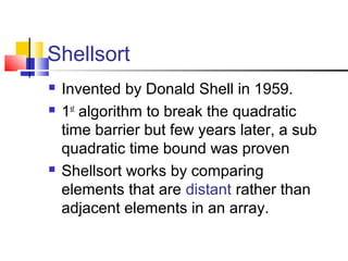 Shellsort
 Invented by Donald Shell in 1959.
 1st
algorithm to break the quadratic
time barrier but few years later, a sub
quadratic time bound was proven
 Shellsort works by comparing
elements that are distant rather than
adjacent elements in an array.
 