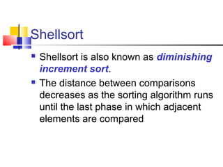 Shellsort
 Shellsort is also known as diminishing
increment sort.
 The distance between comparisons
decreases as the sorting algorithm runs
until the last phase in which adjacent
elements are compared
 