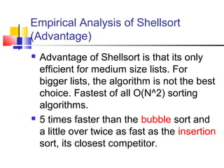 Empirical Analysis of Shellsort
(Advantage)
 Advantage of Shellsort is that its only
efficient for medium size lists. For
bigger lists, the algorithm is not the best
choice. Fastest of all O(N^2) sorting
algorithms.
 5 times faster than the bubble sort and
a little over twice as fast as the insertion
sort, its closest competitor.
 