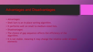 Advantages and Disadvantages
• Advantages:
• Shell Sort is an in-place sorting algorithm.
• It performs well on small to medium-sized lists.
• Disadvantages:
• The choice of gap sequence affects the efficiency of the
algorithm.
• It is not stable, meaning it may change the relative order of equal
elements
 