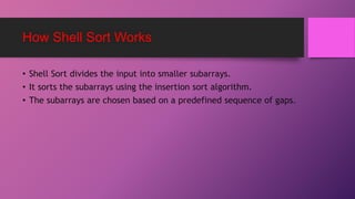 How Shell Sort Works
• Shell Sort divides the input into smaller subarrays.
• It sorts the subarrays using the insertion sort algorithm.
• The subarrays are chosen based on a predefined sequence of gaps.
 