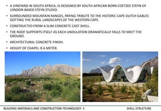 • A VINEYARD IN SOUTH AFRICA, IS DESIGNED BY SOUTH-AFRICAN BORN COETZEE STEYN OF
LONDON BASED STEYN STUDIO.
• SURROUNDED MOUNTAIN RANGES, PAYING TRIBUTE TO THE HISTORIC CAPE DUTCH GABLES
DOTTING THE RURAL LANDSCAPES OF THE WESTERN CAPE.
• CONSTRUCTED FROM A SLIM CONCRETE CAST SHELL.
• THE ROOF SUPPORTS ITSELF AS EACH UNDULATION DRAMATICALLY FALLS TO MEET THE
GROUND.
• ARCHITECTURAL CONCRETE FINISH.
• HEIGHT OF CHAPEL IS 6 METER.
BUILDING MATERIALS AND CONSTRUCTION TECHNOLOGY- 5 SHELL STRUCTURE
 