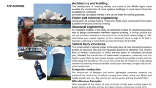 APPLICATIONS
Architecture and building.
The development of masonry domes and vaults in the Middle Ages made
possible the construction of more spatious buildings. In more recent times the
availability of reinforced
concrete has stimulated interest in the use of shells for rooﬁng purposes.
Power and chemical engineering.
construction of suitable boilers. These thin shells were constructed from plates
suitable formed and joined by riveting.
Structural engineering.
An important problem in the early development of steel for structural purposes
was to design compression members against buckling. A striking advance was
the use of tubular members in the construction of the Forth railway bridge in 1889:
steel plates were riveted together to form reinforced tubes as large as 12 feet in
diameter, and having a radius/thickness ratio of between 60 and 180.
Vehicle body structures.
The construction of vehicle bodies in the early days of road transport involved a
system of structural ribs and non-structural paneling or sheeting. The modern
form of vehicle construction, in which the skin plays an importatnt structural
part, followed the introduction of sheet-metal components, preformed into thin
doubly curved shells by large power presses, and ﬁrmly connected to each other by
welds along the boundaries. The use of the curved skin of vehicles as a load bearing
member has similarly revolutionized the construction of railway carriages and aircraft.
In the construction
Composite construction.
The introduction of ﬁberglass and similar lightweight composite materials has
impacted the construction of vehicles ranging from boats, racing cars, ﬁghter and
stealth aircraft, and o on. The exterior skin can be used as a strong structural shell.
Miscellaneous Examples.
Other examples of the impact of shell structures include water cooling towers for
power stations, grain silos, armour, arch dams, tunnels, submarines, and so forth.
 