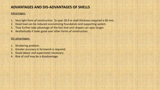 ADVANTAGES AND DIS-ADVANTAGES OF SHELLS
Advantages:
1. Very light form of construction. To span 30.0 m shell thickness required is 60 mm.
2. Dead load can be reduced economizing foundation and supporting system.
3. They further take advantage of the fact that arch shapes can span longer.
4. Aesthetically it looks good over other forms of construction.
Dis-advantages:
1. Shuttering problem.
2. Greater accuracy in formwork is required.
3. Good labour and supervision necessary.
4. Rise of roof may be a disadvantage.
 
