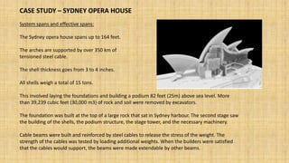 CASE STUDY – SYDNEY OPERA HOUSE
System spans and effective spans:
The Sydney opera house spans up to 164 feet.
The arches are supported by over 350 km of
tensioned steel cable.
The shell thickness goes from 3 to 4 inches.
All shells weigh a total of 15 tons.
This involved laying the foundations and building a podium 82 feet (25m) above sea level. More
than 39,239 cubic feet (30,000 m3) of rock and soil were removed by excavators.
The foundation was built at the top of a large rock that sat in Sydney harbour. The second stage saw
the building of the shells, the podium structure, the stage tower, and the necessary machinery.
Cable beams were built and reinforced by steel cables to release the stress of the weight. The
strength of the cables was tested by loading additional weights. When the builders were satisfied
that the cables would support, the beams were made extendable by other beams.
 