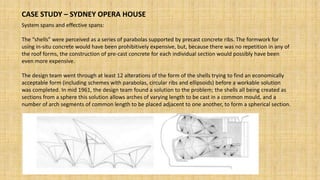 CASE STUDY – SYDNEY OPERA HOUSE
System spans and effective spans:
The “shells” were perceived as a series of parabolas supported by precast concrete ribs. The formwork for
using in-situ concrete would have been prohibitively expensive, but, because there was no repetition in any of
the roof forms, the construction of pre-cast concrete for each individual section would possibly have been
even more expensive.
The design team went through at least 12 alterations of the form of the shells trying to find an economically
acceptable form (including schemes with parabolas, circular ribs and ellipsoids) before a workable solution
was completed. In mid 1961, the design team found a solution to the problem; the shells all being created as
sections from a sphere this solution allows arches of varying length to be cast in a common mould, and a
number of arch segments of common length to be placed adjacent to one another, to form a spherical section.
 