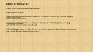 A shell surface may assume virtually any shape.
Common forms include:
Rotational surfaces generated by the rotation of a curve about an axis. (e.g. spherical, elliptical,
conical & parabolic surfaces.)
Translational surfaces generated by sliding one plane curve over another plane curve. (e.g.
cylindrical & elliptical paraboloid surfaces.)
Ruled surfaces generated by sliding the two ends of a line segment on two individual plane curves.
(e.g. conoids & hyperbolic paraboloid surfaces.)
FORMS OF CURVATURE
 