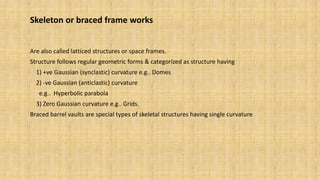Skeleton or braced frame works
Are also called latticed structures or space frames.
Structure follows regular geometric forms & categorized as structure having
1) +ve Gaussian (synclastic) curvature e.g.. Domes
2) -ve Gaussian (anticlastic) curvature
e.g.. Hyperbolic parabola
3) Zero Gaussian curvature e.g.. Grids.
Braced barrel vaults are special types of skeletal structures having single curvature
 
