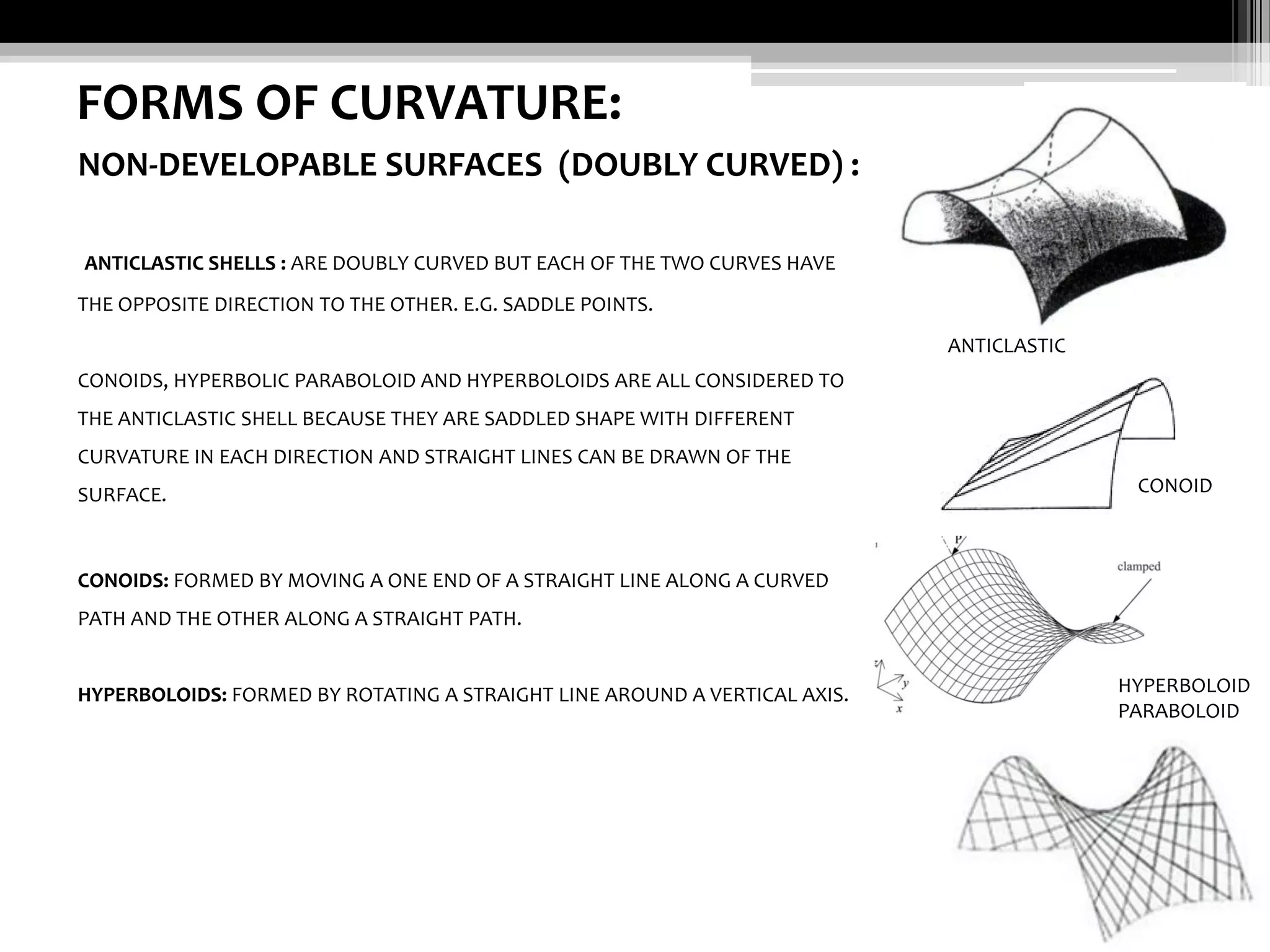 FORMS OF CURVATURE:
NON-DEVELOPABLE SURFACES (DOUBLY CURVED) :
ANTICLASTIC SHELLS : ARE DOUBLY CURVED BUT EACH OF THE TWO CURVES HAVE
THE OPPOSITE DIRECTION TO THE OTHER. E.G. SADDLE POINTS.
ANTICLASTIC
CONOIDS, HYPERBOLIC PARABOLOID AND HYPERBOLOIDS ARE ALL CONSIDERED TO
THE ANTICLASTIC SHELL BECAUSE THEY ARE SADDLED SHAPE WITH DIFFERENT
CURVATURE IN EACH DIRECTION AND STRAIGHT LINES CAN BE DRAWN OF THE
SURFACE.

CONOID

CONOIDS: FORMED BY MOVING A ONE END OF A STRAIGHT LINE ALONG A CURVED
PATH AND THE OTHER ALONG A STRAIGHT PATH.

HYPERBOLOIDS: FORMED BY ROTATING A STRAIGHT LINE AROUND A VERTICAL AXIS.

HYPERBOLOID
PARABOLOID

 