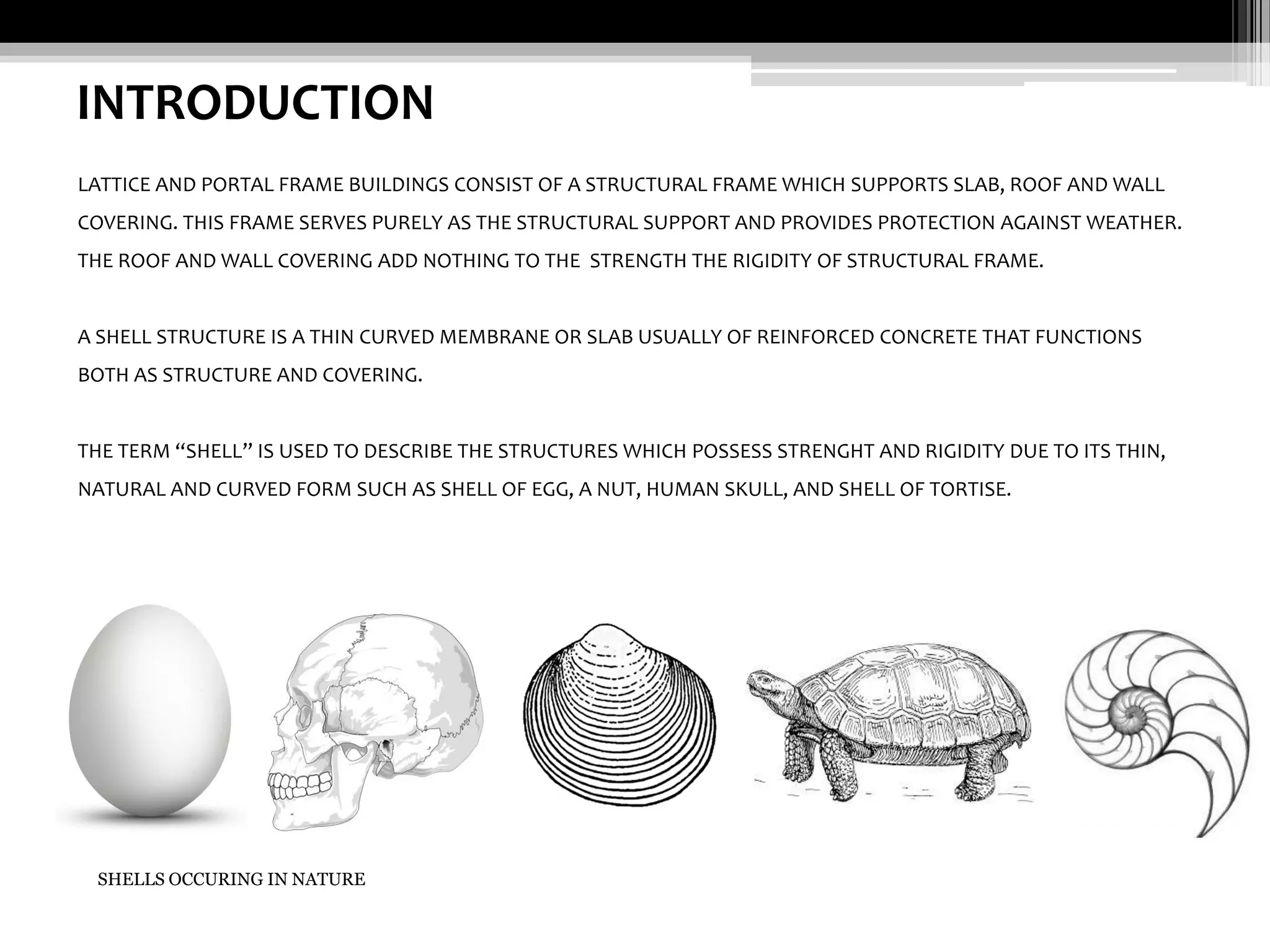 INTRODUCTION
LATTICE AND PORTAL FRAME BUILDINGS CONSIST OF A STRUCTURAL FRAME WHICH SUPPORTS SLAB, ROOF AND WALL
COVERING. THIS FRAME SERVES PURELY AS THE STRUCTURAL SUPPORT AND PROVIDES PROTECTION AGAINST WEATHER.
THE ROOF AND WALL COVERING ADD NOTHING TO THE STRENGTH THE RIGIDITY OF STRUCTURAL FRAME.

A SHELL STRUCTURE IS A THIN CURVED MEMBRANE OR SLAB USUALLY OF REINFORCED CONCRETE THAT FUNCTIONS
BOTH AS STRUCTURE AND COVERING.

THE TERM “SHELL” IS USED TO DESCRIBE THE STRUCTURES WHICH POSSESS STRENGHT AND RIGIDITY DUE TO ITS THIN,
NATURAL AND CURVED FORM SUCH AS SHELL OF EGG, A NUT, HUMAN SKULL, AND SHELL OF TORTISE.

SHELLS OCCURING IN NATURE

 