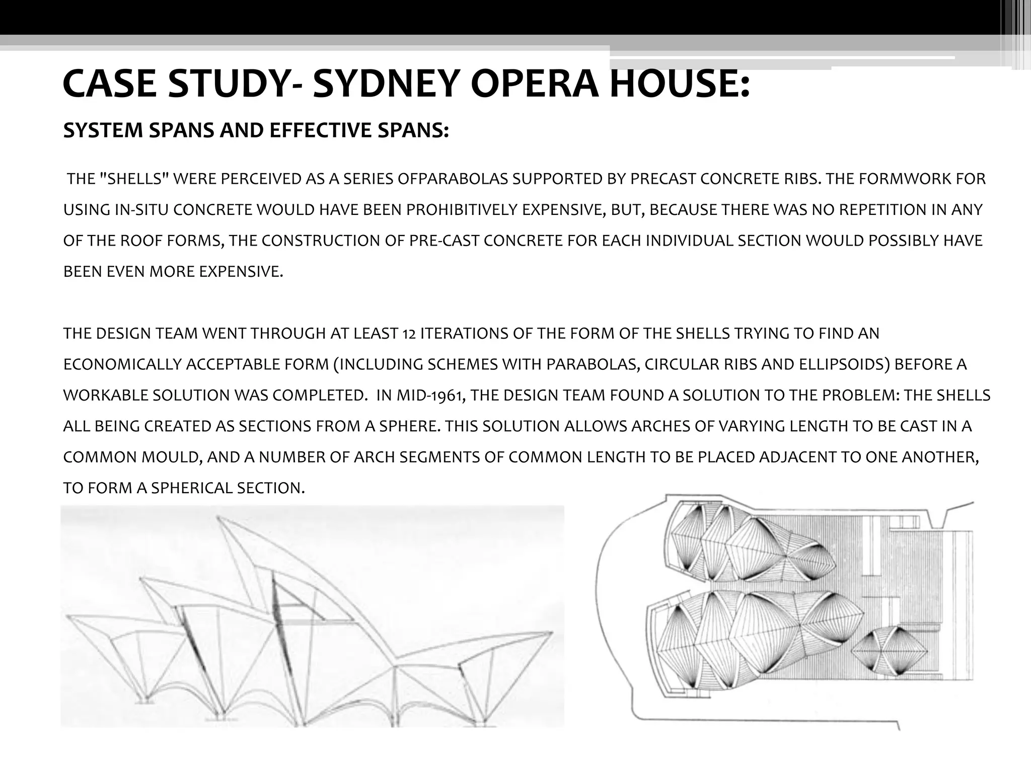 CASE STUDY- SYDNEY OPERA HOUSE:
SYSTEM SPANS AND EFFECTIVE SPANS:
THE "SHELLS" WERE PERCEIVED AS A SERIES OFPARABOLAS SUPPORTED BY PRECAST CONCRETE RIBS. THE FORMWORK FOR
USING IN-SITU CONCRETE WOULD HAVE BEEN PROHIBITIVELY EXPENSIVE, BUT, BECAUSE THERE WAS NO REPETITION IN ANY
OF THE ROOF FORMS, THE CONSTRUCTION OF PRE-CAST CONCRETE FOR EACH INDIVIDUAL SECTION WOULD POSSIBLY HAVE
BEEN EVEN MORE EXPENSIVE.

THE DESIGN TEAM WENT THROUGH AT LEAST 12 ITERATIONS OF THE FORM OF THE SHELLS TRYING TO FIND AN
ECONOMICALLY ACCEPTABLE FORM (INCLUDING SCHEMES WITH PARABOLAS, CIRCULAR RIBS AND ELLIPSOIDS) BEFORE A
WORKABLE SOLUTION WAS COMPLETED. IN MID-1961, THE DESIGN TEAM FOUND A SOLUTION TO THE PROBLEM: THE SHELLS
ALL BEING CREATED AS SECTIONS FROM A SPHERE. THIS SOLUTION ALLOWS ARCHES OF VARYING LENGTH TO BE CAST IN A
COMMON MOULD, AND A NUMBER OF ARCH SEGMENTS OF COMMON LENGTH TO BE PLACED ADJACENT TO ONE ANOTHER,
TO FORM A SPHERICAL SECTION.

 