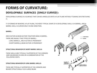 FORMS OF CURVATURE:
DEVELOPABLE SURFACES (SINGLY CURVED) :
DEVELOPABLE SURFACE IS A SURFACE THAT CAN BE UNROLLED ONTO A FLAT PLANE WITHOUT TEARING OR STRETCHING
IT.
IT IS FORMED BY BENDING A FLAT PLANE, THE MOST TYPICAL SHAPE OF A DEVELOPABLE SHELL IS A BARREL, AND A
BARREL SHELL IS CURVED ONLY IN ONE DIRECTION.
BARREL :
ARCH ACTION & BEAM ACTION TOGETHER MAKE A BARREL.
THERE ARE MAINLY TWO TYPES OF BARREL :
- LONG BARRELS , ARCH ACTION IS PROMINENT
- SHORT BARRELS, BEAM ACTION IS PROMINENT

STRUCTURAL BEHAVIOR OF SHORT BARREL SHELLS:
THESE SHELLS ARE TYPICALLY SUPPORTED AT THE CORNERS
AND CAN BEHAVE IN ONE OR A COMBINATION OF THE
FOLLOWING WAYS:

STRUCTURAL BEHAVIOR OF LONG BARREL SHELLS:
THESE ARE TYPICALLY SUPPORTED AT THE CORNERS AND
BEHAVE STRUCTURALLY AS A LARGE BEAM.

 
