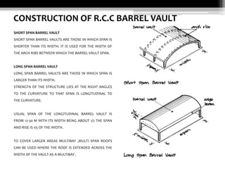 CONSTRUCTION OF R.C.C BARREL VAULT
SHORT SPAN BARREL VAULT
SHORT SPAN BARREL VAULTS ARE THOSE IN WHICH SPAN IS
SHORTER THAN ITS WIDTH. IT IS USED FOR THE WIDTH OF
THE ARCH RIBS BETWEEN WHICH THE BARREL VAULT SPAN.

LONG SPAN BARREL VAULT
LONG SPAN BARREL VAULTS ARE THOSE IN WHICH SPAN IS
LARGER THAN ITS WIDTH.
STRENGTH OF THE STRUCTURE LIES AT THE RIGHT ANGLES
TO THE CURVATURE TO THAT SPAN IS LONGITUDINAL TO
THE CURVATURE.

USUAL SPAN OF THE LONGITUDINAL BARREL VAULT IS
FROM 12-30 M WITH ITS WIDTH BEING ABOUT 1/2 THE SPAN
AND RISE IS 1/5 OF THE WIDTH.

TO COVER LARGER AREAS MULTIBAY ,MULTI SPAN ROOFS
CAN BE USED WHERE THE ROOF IS EXTENDED ACROSS THE
WIDTH OF THE VAULT AS A MULTIBAY .

 