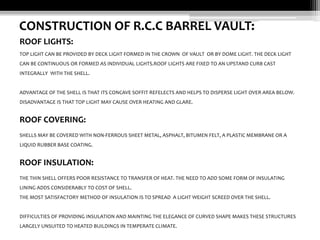 CONSTRUCTION OF R.C.C BARREL VAULT:
ROOF LIGHTS:
TOP LIGHT CAN BE PROVIDED BY DECK LIGHT FORMED IN THE CROWN OF VAULT OR BY DOME LIGHT. THE DECK LIGHT
CAN BE CONTINUOUS OR FORMED AS INDIVIDUAL LIGHTS.ROOF LIGHTS ARE FIXED TO AN UPSTAND CURB CAST
INTEGRALLY WITH THE SHELL.

ADVANTAGE OF THE SHELL IS THAT ITS CONCAVE SOFFIT REFELECTS AND HELPS TO DISPERSE LIGHT OVER AREA BELOW.
DISADVANTAGE IS THAT TOP LIGHT MAY CAUSE OVER HEATING AND GLARE.

ROOF COVERING:
SHELLS MAY BE COVERED WITH NON-FERROUS SHEET METAL, ASPHALT, BITUMEN FELT, A PLASTIC MEMBRANE OR A
LIQUID RUBBER BASE COATING.

ROOF INSULATION:
THE THIN SHELL OFFERS POOR RESISTANCE TO TRANSFER OF HEAT. THE NEED TO ADD SOME FORM OF INSULATING
LINING ADDS CONSIDERABLY TO COST OF SHELL.
THE MOST SATISFACTORY METHOD OF INSULATION IS TO SPREAD A LIGHT WEIGHT SCREED OVER THE SHELL.

DIFFICULTIES OF PROVIDING INSULATION AND MAINTING THE ELEGANCE OF CURVED SHAPE MAKES THESE STRUCTURES
LARGELY UNSUITED TO HEATED BUILDINGS IN TEMPERATE CLIMATE.

 