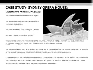 CASE STUDY- SYDNEY OPERA HOUSE:
SYSTEM SPANS AND EFFECTIVE SPANS:
THE SYDNEY OPERA HOUSE SPANS UP TO 164 FEET.

THE ARCHES ARE SUPPORTED BY OVER 350KM OF
TENSIONED STEEL CABLE.

THE SHELL THICKNESS GOES FROM 3 TO 4 INCHES.

ALL SHELLS WEIGHT A TOTAL OF 15 TONS.

THIS INVOLVED LAYING THE FOUNDATIONS AND BUILDING A PODIUM 82 FEET (25 M) ABOVE SEA LEVEL. MORE THAN
39,239 CUBIC FEET (30,000 M3) OF ROCK AND SOIL WERE REMOVED BY EXCAVATORS.

THE FOUNDATION WAS BUILT ATOP A LARGE ROCK THAT SAT IN SYDNEY HARBOUR. THE SECOND STAGE SAW THE BUILDING
OF THE SHELLS, THE PODIUM STRUCTURE, THE STAGE TOWER, AND THE NECESSARY MACHINERY.

CABLE BEAMS WERE BUILT AND REINFORCED BY STEEL CABLES TO RELEASE THE STRESS OF THE WEIGHT. THE STRENGTH OF
THE CABLES WAS TESTED BY LOADING ADDITIONAL WEIGHTS. WHEN THE BUILDERS WERE SATISFIED THAT THE CABLES
WOULD SUPPORT, THE BEAMS WERE MADE EXTENDABLE BY OTHER BEAMS.

 