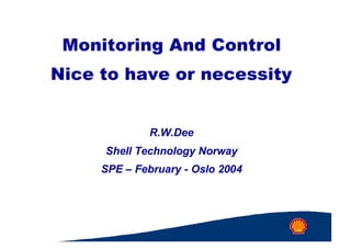Monitoring And Control
Nice to have or necessity
R.W.Dee
Shell Technology Norway
SPE – February - Oslo 2004
 