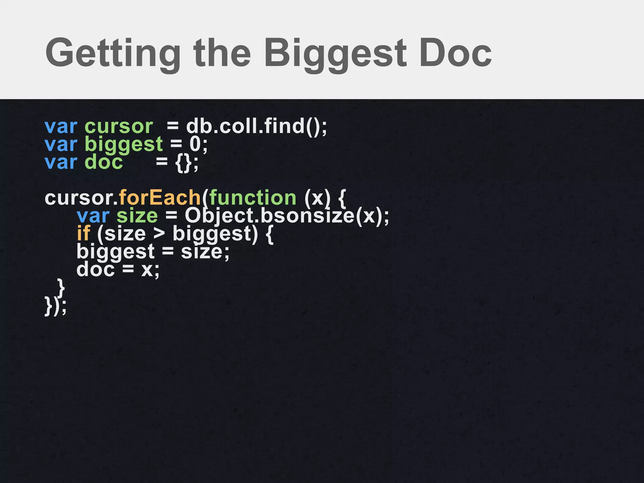 Getting the Biggest Doc
var cursor = db.coll.find();
var biggest = 0;
var doc   = {};
cursor.forEach(function (x) {
    var size = Object.bsonsize(x);
    if (size > biggest) {
    biggest = size;
    doc = x;
  }
});
 