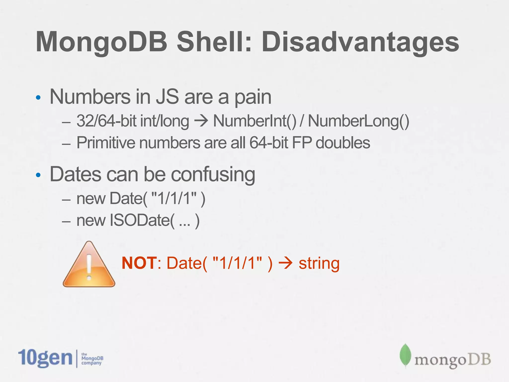 MongoDB Shell: Disadvantages
• Numbers in JS are a pain
  – 32/64-bit int/long  NumberInt() / NumberLong()
  – Primitive numbers are all 64-bit FP doubles

• Dates can be confusing
  – new Date( "1/1/1" )
  – new ISODate( ... )

          NOT: Date( "1/1/1" )  string
 