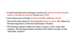 • A shell and tube heat exchanger consists of a series of tubes housed
within a cylindrical container known as a ‘shell’
• Each tube passes through a series of baffles and tube sheets
• One of the tube sheets is fixed and one is free to move, this allows for
thermal expansion as the heat exchanger is heated.
• The flowing medium within the tubes is known as the ‘tube side’
medium. The flowing medium outside of the tubes is known as the
‘shell side’ medium.
 
