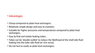 • Advantages
• Cheap compared to plate heat exchangers.
• Relatively simple design and easy to maintain.
• Suitable for higher pressures and temperatures compared to plate heat
exchangers.
• Easy to find and isolate leaking tubes.
• Tubes can be 'double walled' to reduce the likelihood of the shell side fluid
leaking into the tube side fluid (or vice versa).
• Do not foul as easily as plate heat exchangers.
 