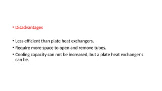 • Disadvantages
• Less efficient than plate heat exchangers.
• Require more space to open and remove tubes.
• Cooling capacity can not be increased, but a plate heat exchanger's
can be.
 
