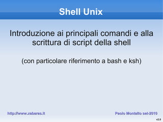 Shell Unix
Introduzione ai principali comandi e alla
scrittura di script della shell
(con particolare riferimento a bash e ksh)
Paolo Montalto set-2010Paolo Montalto set-2010http://www.xabaras.ithttp://www.xabaras.it
v2.0
 
