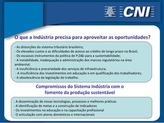 O que a Indústria precisa para aproveitar as oportunidades?
- As distorções do sistema tributário brasileiro;
- Os elevados custos e as dificuldades de acesso ao crédito de longo prazo no Brasil;
- Os escassos instrumentos da política de P,D&I para a sustentabilidade;
- A instabilidade, inadequação e administração dos marcos regulatórios na área
ambiental;
- A insuficiência e precariedade dos serviços de infraestrutura;
 - A insuficiência dos investimentos em educação e em qualificação dos trabalhadores;
- A obsolescência da legislação do trabalho.

              Compromissos do Sistema Indústria com o
                 fomento da produção sustentável
- A disseminação de novas tecnologias, processos e melhores práticas
- A identificação de metas e a construção de indicadores
- Os investimentos na educação e na capacitação profissional
- O articulação com atores domésticos e internacionais
 