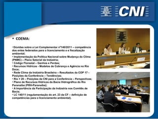 • COEMA:

• Dúvidas sobre a Lei Complementar nº140/2011 – competência
dos entes federados para o licenciamento e e fiscalização
ambiental;
• Implementação da Política Nacional sobre Mudança do Clima
(PNMC) – Plano Setorial da Indústria;
• Código Florestal – Ganhos e Perdas;
• Recursos Hídricos - Modelos de Cobrança e Agência no Rio
Doce;
• Rede Clima da Indústria Brasileira – Resultados da COP 17 -
Posições da Conferência – Tendências;
• Rio + 20 – Posições da CNI para a Conferência – Perspectivas;
• Plano de Recursos Hídricos da Bacia Hidrográfica do Rio
Paranaíba (PRH-Paranaíba);
• A Importância da Participação da Indústria nos Comitês de
Bacia;
• LC 140/11 (regulamentação do art. 23 da CF – definição de
competências para o licenciamento ambiental).
 