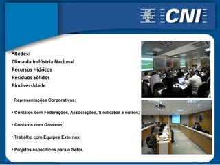 •Redes:
Clima da Indústria Nacional
Recursos Hídricos
Resíduos Sólidos
Biodiversidade

• Representações Corporativas;


• Contatos com Federações, Associações, Sindicatos e outros;

• Contatos com Governo;

• Trabalho com Equipes Externas;

• Projetos específicos para o Setor.
 