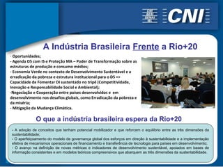 A Indústria Brasileira Frente a Rio+20
- Oportunidades;
- Agenda DS com IS e Proteção MA – Poder de Transformação sobre as
estruturas de produção e consumo médios;
- Economia Verde no contexto de Desenvolvimento Sustentável e a
erradicação da pobreza e estrutura institucional para o DS =>
Capacidade de Fomentar DI sustentado no tripé (Competitividade,
Inovação e Responsabilidade Social e Ambiental);
-Negociação e Cooperação entre países desenvolvidos e em
desenvolvimento nos desafios globais, como Erradicação da pobreza e
da miséria;
- Mitigação da Mudança Climática.

             O que a indústria brasileira espera da Rio+20
- A adoção de conceitos que tenham potencial mobilizador e que reforcem o equilíbrio entre as três dimensões da
sustentabilidade;
- O aperfeiçoamento do modelo de governança global dos esforços em direção à sustentabilidade e a implementação
efetiva de mecanismos operacionais de financiamento e transferência de tecnologia para países em desenvolvimento;
- O avanço na definição de novas métricas e indicadores de desenvolvimento sustentável, apoiados em bases de
informação consistentes e em modelos teóricos compreensivos que abarquem as três dimensões da sustentabilidade.
 