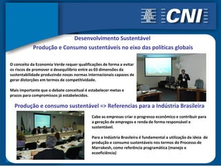 Desenvolvimento Sustentável
            Produção e Consumo sustentáveis no eixo das políticas globais

O conceito da Economia Verde requer qualificações de forma a evitar
os riscos de promover o desequilíbrio entre as 03 dimensões da
sustentabilidade produzindo novas normas internacionais capazes de
gerar distorções em termos de competitividade.

Mais importante que o debate conceitual é estabelecer metas e
prazos para compromissos já estabelecidos.

  Produção e consumo sustentável => Referencias para a Indústria Brasileira
                                            Cabe as empresas criar o progresso econômico e contribuir para
                                            a geração de empregos e renda de forma responsável e
                                            sustentável.

                                            Para a Indústria Brasileira é fundamental a utilização da ideia de
                                            produção e consumo sustentáveis nos termos do Processo de
                                            Marrakesh, como referência programática (manejo e
                                            ecoeficiência)
 