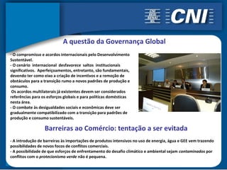 A questão da Governança Global
- O compromisso e acordos internacionais pelo Desenvolvimento
Sustentável.
- O cenário internacional desfavorece saltos institucionais
significativos. Aperfeiçoamentos, entretanto, são fundamentais,
devendo ter como eixo a criação de incentivos e a remoção de
obstáculos para a transição rumo a novos padrões de produção e
consumo.
 Os acordos multilaterais já existentes devem ser considerados
referências para os esforços globais e para políticas domésticas
nesta área.
- O combate às desigualdades sociais e econômicas deve ser
gradualmente compatibilizado com a transição para padrões de
produção e consumo sustentáveis.

                  Barreiras ao Comércio: tentação a ser evitada
- A introdução de barreiras às importações de produtos intensivos no uso de energia, água e GEE vem trazendo
possibilidades de novos focos de conflitos comerciais.
- A possibilidade de que esforços de enfrentamento do desafio climático e ambiental sejam contaminados por
conflitos com o protecionismo verde não é pequena.
 