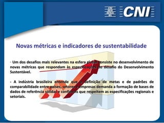 Novas métricas e indicadores de sustentabilidade

- Um dos desafios mais relevantes na esfera global consiste no desenvolvimento de
novas métricas que respondam às especificações do desafio do Desenvolvimento
Sustentável.

- A indústria brasileira entende que a definição de metas e de padrões de
comparabilidade entre países, setores e empresas demanda a formação de bases de
dados de referência sólidas e confiáveis que respeitem as especificações regionais e
setoriais.
 