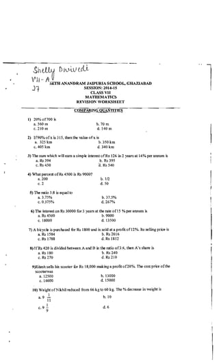 l
ShillU D/'-4.U tcLi
,
V'II - ASETH ANANDRAM JAIPURIA SCHOOL, GRAZIABAn
~ J1 SESSION:2014-l5
CLASS VII
MATHEMATICS
REVISION WORKSHEET
COMPARING QUANTITIE~
l) 20% of700 is
a. 560 m b.70m
c. 210 m d. 140 m
2) If90% ofx is 315, then the value ofx is
a. 325 km b. 350 km
c. 405 km d. 340 km
3) The sum which will earn a simple interestofRs 126 in 2 years at 14% per annum is
a. Rs 394 b. Rs 395
• c. Rs 450 a. Rs 540
4) What percent ofRs 4500 is Rs 90oo?
a.200 b.1I2
c.2 d.50
5) The ratio 3:8 is equal to
a.3.75% b.37.5%
c.0375% d.267%
6) The interest on Rs 30000 for 3 years at the rate ofl5 % per annum is
a. Rs 4500 b. 9000
c. 18000 d. 13500
7) A bicycle is purchased fur Rs 1800 and is sold ata profit of12%. Its selling price is
a. Rs 1584 b. Rs 2016
c. Rs 1788 d. Rs 1812
8} IfRs 420 is divided between A and B inthe ratio 0[3:4,. then A's share is
a. Rs 180 b. Rs 240
c. Rs 270 d. Rs 210

9)Ritesh sells his scooter fur Rs 18,000 making a profit of20%. The cost price ofthe
scooterwas !
a. 12500 b.13000
c. 14600 d. 15000
10) Weight ofNikhil reduced from 66 kg to 60 kg. The % decrease in weight is
1
a.9 b.l0
11
1
c.9 - d.6
9
 