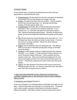 LITERARY TERMS:

As we read the book, I introduced several literary terms that I felt were
appropriate for understanding this novel.

   a) Characterization: We discussed how the main characters are described
      by the author and how they develop and change in the text.
   b) Conflict: Throughout the book, there are conflicts. I had the students
      look for them and talk about them. (i.e. Schindler with the Nazi
      ideology, Schindler against Goeth, etc.)
   c) Foreshadowing: Kenneally often introduced elements that hinted at
      what was to come. Sometimes the students caught this. If not, I
      pointed it out. (i.e. Schindler sees plans for mass extermination in
      1941, before the wholesale gassing began. Therefore he believed the
      stories of a few who escaped and returned to the ghetto and told about
      it.)
   d) Plot: We discussed how the plot develops as the story goes on. (i.e. In
      the beginning, Oscar Schindler just wants to make money. In the end,
      the money is no longer important. Saving "his Jews" becomes
      paramount to Schindler.)
   e) Setting: This we explained when first starting the text. The setting is
      WWII, but the cities in Poland/Czechoslovakia change as Schindler
      moves his factory.
   f) Suspense: I often stopped reading a chapter just when the suspense
      was high. (i.e. In Chapter 11, three hundred of "Oscar's Women" are
      sent to Auschwitz instead of Brinnlitz.) I let the students finish the
      chapter on their own. Many sat and continued reading into the next
      lesson (not English) and then ran to tell me that Schindler saved "his
      women". They felt the suspense and couldn't wait to see what would
      happen.
   g) Theme: The class decided on the theme of the novel and saw that it
      followed though to the end. (i.e. How one "Good Non-Jew" was able to
      save 1200 Jews during the horrors of WWII.)



4. ANALYSIS AND INTERPRETATION: SPIRALING IN PREVIOUSLY
LEARNED THINKING SKILLS AND INTRODUCTION OF NEW THINKING
SKILLS (HOTS)

a) Comparison and Contrast (Spiraled in)

At the end of Chapter 6, the characterizations of Schindler and Goeth are very
clear. I had the class break up into groups of 3-4 students each. The groups
had to make a graphic organizer comparing the 2 characters using six
different parameters. After fifteen minutes I had them present their work to
 