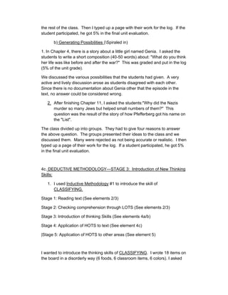 the rest of the class. Then I typed up a page with their work for the log. If the
student participated, he got 5% in the final unit evaluation.

       b) Generating Possibilities (Spiraled in)

1. In Chapter 4, there is a story about a little girl named Genia. I asked the
students to write a short composition (40-50 words) about: "What do you think
her life was like before and after the war?" This was graded and put in the log
(5% of the unit grade).

We discussed the various possibilities that the students had given. A very
active and lively discussion arose as students disagreed with each other.
Since there is no documentation about Genia other that the episode in the
text, no answer could be considered wrong.

   2. After finishing Chapter 11, I asked the students:"Why did the Nazis
      murder so many Jews but helped small numbers of them?" This
      question was the result of the story of how Pfefferberg got his name on
      the "List".

The class divided up into groups. They had to give four reasons to answer
the above question. The groups presented their ideas to the class and we
discussed them. Many were rejected as not being accurate or realistic. I then
typed up a page of their work for the log. If a student participated, he got 5%
in the final unit evaluation.



4c. DEDUCTIVE METHODOLOGY—STAGE 3: Introduction of New Thinking
Skills:

   1. I used Inductive Methodology #1 to introduce the skill of
      CLASSIFYING.

Stage 1: Reading text (See elements 2/3)

Stage 2: Checking comprehension through LOTS (See elements 2/3)

Stage 3: Introduction of thinking Skills (See elements 4a/b)

Stage 4: Application of HOTS to text (See element 4c)

|Stage 5: Application of HOTS to other areas (See element 5)



I wanted to introduce the thinking skills of CLASSIFYING. I wrote 18 items on
the board in a disorderly way (6 foods, 6 classroom items, 6 colors). I asked
 