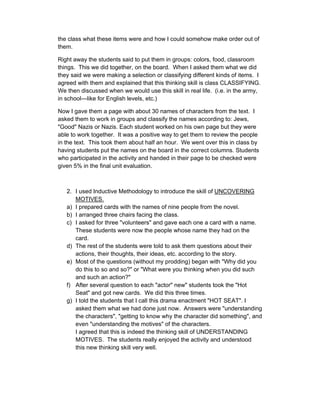 the class what these items were and how I could somehow make order out of
them.

Right away the students said to put them in groups: colors, food, classroom
things. This we did together, on the board. When I asked them what we did
they said we were making a selection or classifying different kinds of items. I
agreed with them and explained that this thinking skill is class CLASSIFYING.
We then discussed when we would use this skill in real life. (i.e. in the army,
in school—like for English levels, etc.)

Now I gave them a page with about 30 names of characters from the text. I
asked them to work in groups and classify the names according to: Jews,
"Good" Nazis or Nazis. Each student worked on his own page but they were
able to work together. It was a positive way to get them to review the people
in the text. This took them about half an hour. We went over this in class by
having students put the names on the board in the correct columns. Students
who participated in the activity and handed in their page to be checked were
given 5% in the final unit evaluation.



   2. I used Inductive Methodology to introduce the skill of UNCOVERING
      MOTIVES.
   a) I prepared cards with the names of nine people from the novel.
   b) I arranged three chairs facing the class.
   c) I asked for three "volunteers" and gave each one a card with a name.
      These students were now the people whose name they had on the
      card.
   d) The rest of the students were told to ask them questions about their
      actions, their thoughts, their ideas, etc. according to the story.
   e) Most of the questions (without my prodding) began with "Why did you
      do this to so and so?" or "What were you thinking when you did such
      and such an action?"
   f) After several question to each "actor" new" students took the "Hot
      Seat" and got new cards. We did this three times.
   g) I told the students that I call this drama enactment "HOT SEAT". I
      asked them what we had done just now. Answers were "understanding
      the characters", "getting to know why the character did something", and
      even "understanding the motives" of the characters.
      I agreed that this is indeed the thinking skill of UNDERSTANDING
      MOTIVES. The students really enjoyed the activity and understood
      this new thinking skill very well.
 