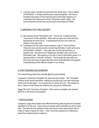 3. I told the class I wanted to summarize the whole story. This is called
      SYNTHESIS. It brings everything we read all together. We had an
      excellent discussion of how learning about Schindler helped us to
      understand the Holocaust and the "Good Non-Jews" better. We
      summarized the whole story and its part in the history of WWII.



   5. BRIDGING TEXT AND CONTEXT


   a) We saw the movie "Schindler's List". First of all, it made the book
      "come alive" for the students. Most had not seen the movie and sat
      hypnotized for three hours. It synthesized the text and made the
      people in the story real.
   b) I arranged with the class' history teacher to go to "Yad Va Shem".
      There we saw real documents concerning Schindler, Goeth and some
      of Schindlers "children". They also saw a short documentary on
      Goeth's trial. We went to the "Righteous Gentiles" path and found
      Schindler's tree. We ended our trip with a visit to Schinlder's grave in a
      special section on the Mt. of Olives. This brought the text right into
      their lives and every student felt some kind of identification and greater
      understanding of this difficult chapter in our history.



6. POST READING AND SUMMARY

The new thinking skills were actually all done post reading.

I prepare a "Summary Template" for each text that I teach. The "Template"
reviews all the above elements, making the students go over their exercises,
notes and the text again. It is a good way to review the unit. We usually do
this in class so that I know the students are doing their OWN work.

Task: Fill-in the "Summary Template". If the work is complete, the student
gets 5% in the final unit evaluation.



7. REFLECTIONS

I prepare a page that explains the different thinking skills taught and reviewed
(spiraled in) in the unit. I also write out exactly which activities we did for each
skill. This reminds the students of the work we did when learning the skill in
order to make it clearer for them. Then I list three questions on reflections
which the students have to relate to.
 