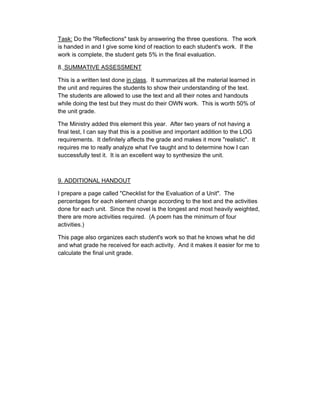 Task: Do the "Reflections" task by answering the three questions. The work
is handed in and I give some kind of reaction to each student's work. If the
work is complete, the student gets 5% in the final evaluation.

8. SUMMATIVE ASSESSMENT

This is a written test done in class. It summarizes all the material learned in
the unit and requires the students to show their understanding of the text.
The students are allowed to use the text and all their notes and handouts
while doing the test but they must do their OWN work. This is worth 50% of
the unit grade.

The Ministry added this element this year. After two years of not having a
final test, I can say that this is a positive and important addition to the LOG
requirements. It definitely affects the grade and makes it more "realistic". It
requires me to really analyze what I've taught and to determine how I can
successfully test it. It is an excellent way to synthesize the unit.



9. ADDITIONAL HANDOUT

I prepare a page called "Checklist for the Evaluation of a Unit". The
percentages for each element change according to the text and the activities
done for each unit. Since the novel is the longest and most heavily weighted,
there are more activities required. (A poem has the minimum of four
activities.)

This page also organizes each student's work so that he knows what he did
and what grade he received for each activity. And it makes it easier for me to
calculate the final unit grade.
 